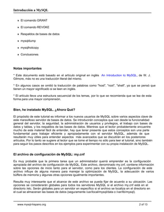 Introducción a MySQL

   » El comando GRANT

   » El comando REVOKE

   » Respaldos de bases de datos

   » mysqldump

   » mysqlhotcopy

   » Conclusiones



Notas importantes

* Este documento está basado en el artículo original en inglés An Introduction to MySQL, de W. J.
Gilmore, más no es una traducción literal del mismo.

* En algunos casos se omitió la traducción de palabras como "host", "root", "shell", ya que se pensó que
tienen un mayor significado si se leen en inglés.

* El artículo lleva una estructura secuencial de los temas, por lo que se recomienda que se lea de esta
forma para una mayor comprensión.


Bien, he instalado MySQL. ¿Ahora Qué?

El propósito de este tutorial es informar a los nuevos usuarios de MySQL sobre varios aspectos clave de
este maravilloso servidor de bases de datos. Se introducirán conceptos que van desde la funcionalidad
general del servidor, la seguridad, la administración de usuarios y privilegios, el trabajo con bases de
datos y tablas, y los respaldos de las bases de datos. Mientras que el lector probablemente encuentre
mucho de este material fácil de entender, hay que tener presente que estos conceptos son una parte
fundamental para trabajar eficiente y apropiadamente con el servidor MySQL, además de que
resultarán muy útiles para entender aspectos más avanzados que se discutirán en los posteriores
artículos. Por lo tanto se sugiere al lector que se tome el tiempo no sólo para leer el tutorial, sino también
para seguir los pasos descritos en los ejemplos para experimentar con su propia instalación de MySQL.


El archivo de configuración de MySQL: my.cnf

Es muy probable que la primera tarea que un administrador querrá emprender es la configuración
apropiada del archivo de configuración de MySQL. Este archivo, denominado my.cnf, contiene información
sobre las opciones de inicio tanto para el servidor, como para los clientes. La configuración de este
archivo influye de alguna manera para manejar la optimización de MySQL, la adecuación de varios
búffers de memoria y algunas otras opciones igualmente importantes.

Resulta muy interesante que el alcance de este archivo se pueda fijar de acuerdo a su ubicación. Las
opciones se considerarán globales para todos los servidores MySQL si el archivo my.cnf está en el
directorio /etc. Serán globales para un servidor en específico si el archivo se localiza en el directorio en
el cual se almacenan las bases de datos (seguramente /usr/local/mysql/data o /var/lib/mysql).



   www.mysql-hispano.org                                                                           2 of 13
 