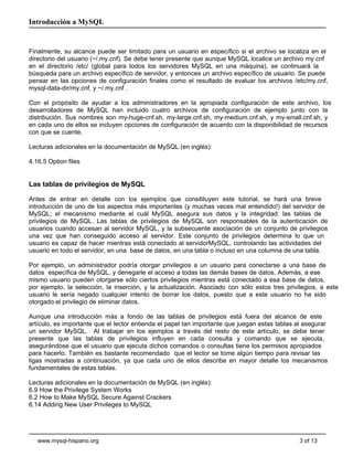 Introducción a MySQL


Finalmente, su alcance puede ser limitado para un usuario en específico si el archivo se localiza en el
directorio del usuario (~/.my.cnf). Se debe tener presente que aunque MySQL localice un archivo my.cnf
en el directorio /etc/ (global para todos los servidores MySQL en una máquina), se continuará la
búsqueda para un archivo específico de servidor, y entonces un archivo específico de usuario. Se puede
pensar en las opciones de configuración finales como el resultado de evaluar los archivos /etc/my.cnf,
mysql-data-dir/my.cnf, y ~/.my.cnf .

Con el propósito de ayudar a los administradores en la apropiada configuración de este archivo, los
desarrolladores de MySQL han incluido cuatro archivos de configuración de ejemplo junto con la
distribución. Sus nombres son my-huge-cnf.sh, my-large.cnf.sh, my-medium.cnf.sh, y my-small.cnf.sh, y
en cada uno de ellos se incluyen opciones de configuración de acuerdo con la disponibilidad de recursos
con que se cuente.

Lecturas adicionales en la documentación de MySQL (en inglés):

4.16.5 Option files


Las tablas de privilegios de MySQL

Antes de entrar en detalle con los ejemplos que consitituyen este tutorial, se hará una breve
introducción de uno de los aspectos más importantes (y muchas veces mal entendido!) del servidor de
MySQL; el mecanismo mediante el cuál MySQL asegura sus datos y la integridad: las tablas de
privilegios de MySQL. Las tablas de privilegios de MySQL son responsables de la autenticación de
usuarios cuando accesan al servidor MySQL, y la subsecuente asociación de un conjunto de privilegios
una vez que han conseguido acceso al servidor. Este conjunto de privilegios determina lo que un
usuario es capaz de hacer mientras está conectado al servidorMySQL, controlando las actividades del
usuario en todo el servidor, en una base de datos, en una tabla o incluso en una columna de una tabla.

Por ejemplo, un administrador podría otorgar privilegios a un usuario para conectarse a una base de
datos específica de MySQL, y denegarle el acceso a todas las demás bases de datos. Además, a ese
mismo usuario pueden otorgarse sólo ciertos privilegios mientras está conectado a esa base de datos,
por ejemplo, la selección, la inserción, y la actualización. Asociado con sólo estos tres privilegios, a este
usuario le sería negado cualquier intento de borrar los datos, puesto que a este usuario no ha sido
otorgado el privilegio de eliminar datos.

Aunque una introducción más a fondo de las tablas de privilegios está fuera del alcance de este
artículo, es importante que el lector entienda el papel tan importante que juegan estas tablas al asegurar
un servidor MySQL. Al trabajar en los ejemplos a través del resto de este artículo, se debe tener
presente que las tablas de privilegios influyen en cada consulta y comando que se ejecuta,
asegurándose que el usuario que ejecuta dichos comandos o consultas tiene los permisos apropiados
para hacerlo. También es bastante recomendado que el lector se tome algún tiempo para revisar las
ligas mostradas a continuación, ya que cada uno de ellos describe en mayor detalle los mecanismos
fundamentales de estas tablas.

Lecturas adicionales en la documentación de MySQL (en inglés):
6.9 How the Privilege System Works
6.2 How to Make MySQL Secure Against Crackers
6.14 Adding New User Privileges to MySQL




   www.mysql-hispano.org                                                                        3 of 13
 