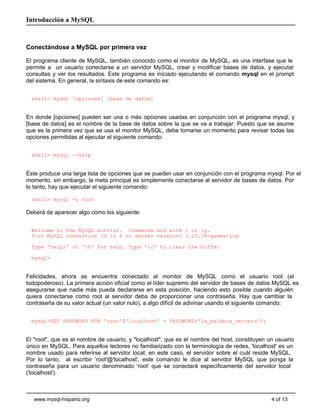 Introducción a MySQL



Conectándose a MySQL por primera vez

El programa cliente de MySQL, también conocido como el monitor de MySQL, es una interfase que le
permite a un usuario conectarse a un servidor MySQL, crear y modificar bases de datos, y ejecutar
consultas y ver los resultados. Este programa es iniciado ejecutando el comando mysql en el prompt
del sistema. En general, la sintaxis de este comando es:


  shell> mysql [opciones] [base de datos]


En donde [opciones] pueden ser una o más opciones usadas en conjunción con el programa mysql, y
[base de datos] es el nombre de la base de datos sobre la que se va a trabajar. Puesto que se asume
que es la primera vez que se usa el monitor MySQL, debe tomarse un momento para revisar todas las
opciones permitidas al ejecutar el siguiente comando:


  shell> mysql --help


Éste produce una larga lista de opciones que se pueden usar en conjunción con el programa mysql. Por el
momento, sin embargo, la meta principal es simplemente conectarse al servidor de bases de datos. Por
lo tanto, hay que ejecutar el siguiente comando:

  shell> mysql -u root

Deberá de aparecer algo como los siguiente:


  Welcome to the MySQL monitor. Commands end with ; or g.
  Your MySQL connection id is 8 to server version: 3.23.28-gamma-log

  Type 'help;' or 'h' for help. Type 'c' to clear the buffer

  mysql>


Felicidades, ahora se encuentra conectado al monitor de MySQL como el usuario root (el
todopoderoso). La primera acción oficial como el líder supremo del servidor de bases de datos MySQL es
asegurarse que nadie más pueda declararse en esta posición, haciendo esto posible cuando alguién
quiera conectarse como root al servidor deba de proporcionar una contraseña. Hay que cambiar la
contraseña de su valor actual (un valor nulo), a algo difícil de adivinar usando el siguiente comando:


  mysql>SET PASSWORD FOR 'root'@'localhost' = PASSWORD('la_palabra_secreta');


El "root", que es el nombre de usuario, y "localhost", que es el nombre del host, constituyen un usuario
único en MySQL. Para aquellos lectores no familiarizado con la terminología de redes, 'localhost' es un
nombre usado para referirse al servidor local; en este caso, el servidor sobre el cuál reside MySQL.
Por lo tanto, al escribir 'root'@'localhost', este comando le dice al servidor MySQL que ponga la
contraseña para un usuario denominado 'root' que se conectará específicamente del servidor local
('localhost').



   www.mysql-hispano.org                                                                       4 of 13
 