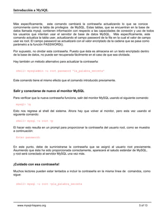 Introducción a MySQL


Más específicamente, este comando cambiará la contraseña actualizando lo que se conoce
comúnmente como la tabla de privilegios de MySQL. Estas tablas, que se encuentran en la base de
datos llamada mysql, contienen información con respecto a las capacidades de conexión y uso de todos
los usuarios que intentan usar el servidor de base de datos MySQL. Más específicamente, este
comando actualiza la tabla user, actualizando el campo password de la fila en la cual el valor de campo
user es root. El campo password se actualizará con el valor encriptado de la cadena que se pasa como
parámetro a la función PASSWORD().

Por supuesto, no olvidar esta contraseña. Puesto que ésta es almacena en un texto encriptado dentro
de la base de datos, no puede ser recuperada fácilmente en el caso de que sea olvidada.

Hay también un método alternativo para actualizar la contraseña:


  shell> mysqladmin -u root password 'la_palabra_secreta'


Este comando tiene el mismo efecto que el comando introducido previamente.


Salir y conectarse de nuevo al monitor MySQL

Para verificar que la nueva contraseña funciona, salir del monitor MySQL usando el siguiente comando:

  mysql> q

Esto nos regresa al shell del sistema. Ahora hay que volver al monitor, pero esta vez usando el
siguiente comando:

  shell> mysql -u root -p

El hacer esto resulta en un prompt para proporcionar la contraseña del usuario root, como se muestra
a continuación:

  Enter password:


En este punto, debe de suministrarse la contraseña que se asignó al usuario root previamente.
Asumiendo que ésta ha sido proporcionada correctamente, aparecerá el saludo estándar de MySQL,
y root será conectado al servidor MySQL una vez más.


¡Cuidado con esa contraseña!

Muchos lectores pueden estar tentados a incluir la contraseña en la misma línea de comandos, como
sigue:


  shell> mysql -u root -pla_palabra_secreta




   www.mysql-hispano.org                                                                     5 of 13
 