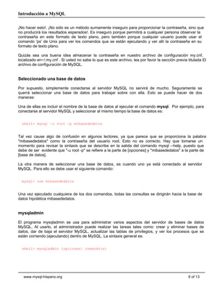 Introducción a MySQL

¡No hacer esto!. ¡No sólo es un método sumamente inseguro para proporcionar la contraseña, sino que
no producirá los resultados esperados!. Es inseguro porque permitirá a cualquier persona observar la
contraseña en este formato de texto plano, pero también porque cualquier usuario puede usar el
comando 'ps' de Unix para ver los comandos que se están ejecutando y ver allí la contraseña en su
formato de texto plano.

Quizás sea una buena idea almacenar la contraseña en nuestro archivo de configuración my.cnf,
localizado en~/.my.cnf . Si usted no sabe lo que es este archivo, lea por favor la sección previa titulada El
archivo de configuración de MySQL.


Seleccionado una base de datos

Por supuesto, simplemente conectarse al servidor MySQL no servirá de mucho. Seguramente se
querrá seleccionar una base de datos para trabajar sobre con ella. Esto se puede hacer de dos
maneras:

Una de ellas es incluir el nombre de la base de datos al ejecutar el comando mysql. Por ejemplo, para
conectarse al servidor MySQL y seleccionar al mismo tiempo la base de datos es:


  shell> mysql -u root -p mibasededatos


Tal vez cause algo de confusión en algunos lectores, ya que parece que se proporciona la palabra
"mibasededatos" como la contraseña del usuario root. Esto no es correcto. Hay que tomarse un
momento para revisar la sintaxis que se describe en la salida del comando mysql --help, puesto que
debe de ser evidente que "-u root -p" se refiere a la parte de [opciones] y "mibasededatos" a la parte de
[base de datos].

La otra manera de seleccionar una base de datos, es cuando uno ya está conectado al servidor
MySQL. Para ello se debe usar el siguiente comando:


  mysql> use mibasededatos


Una vez ejecutado cualquiera de los dos comandos, todas las consultas se dirigirán hacia la base de
datos hipotética mibasededatos.


mysqladmin

El programa mysqladmin se usa para administrar varios aspectos del servidor de bases de datos
MySQL. Al usarlo, el administrador puede realizar las tareas tales como: crear y eliminar bases de
datos, dar de baja el servidor MySQL, actualizar las tablas de privilegios, y ver los procesos que se
están corriendo (ejecutando) dentro de MySQL. La sintaxis general es:


  shell> mysqladmin [opciones] comando(s)




   www.mysql-hispano.org                                                                          6 of 13
 