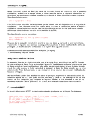 Introducción a MySQL

Dónde [opciones] puede ser toda una serie de opciones usadas en conjunción con el programa
mysqladmin. Puesto que se asume que es la primera vez que se usa el programa mysqladmin, se
recomienda que se revisen con detalle todas las opciones que se tienen permitidas con este programa.
Usar el siguiente comando:

  shell> mysqladmin --help

Esto produce una larga lista de las opciones que se pueden usar en conjunción con el programa de
mysqladmin. Para demostrar como son usadas estas opciones, a continuación vamos a decirle a
mysqladmin que necesitamos crear una base de datos llamada widgets, la cuál será usada a través
del resto de este artículo para ver otras funciones útiles de MySQL.

Una base de datos se crea como sigue:

  shell> mysqladmin -u root -p create widgets
  Enter Password:

Después de la ejecución, mysqladmin creará la base de datos y regresará el shell del sistema.
Típicamente, el siguiente paso consiste en asegurar la nueva base de datos modificando las tablas de
privilegios. Los detalles de como se hace esto es el objetivo de la siguiente sección.

Lecturas adicionales en la documentación de MySQL (en inglés):
14.5 Administering a MySQL Server


Asegurando una base de datos

La seguridad debe ser lo primero que debe venir a la mente de un administrador de MySQL después
de crear una base de datos. Como se discutió en la sección "Las tablas de privilegios", asegurar una base
de datos consiste en hacer modificaciones a las tablas que se encuentran en la base de datos llamada
mysql. En esta sección, el lector aprenderá a asegurar la base de datos widgets que se creó
anteriormente. Antes de hacer esto, se va a realizar un breve resumen de cómo son modificadas las
tablas de privilegios.

Hay dos métodos usados para modificar las tablas de privilegios. El primero es a través del uso de las
sentencias típicas de SQL tales como INSERT, UPDATE, y DELETE. Sin embargo el uso de este
método ha sido depreciado para introducir el segundo método, el cual involucra el uso de los
comandos especiales GRANT yREVOKE. Por lo tanto, sólo este método se discutirá a continuación.


El comando GRANT

La función del comando GRANT es crear nuevos usuarios, y asignarle sus privilegios. Su sintaxis es:


  GRANT priv_type [(column_list)] [, priv_type [(column_list)] ...]
  ON {tbl_name | * | *.* | db_name.*}
  TO user_name [IDENTIFIED BY 'password']
  [, user_name [IDENTIFIED BY 'password'] ...]
  [WITH GRANT OPTION]




   www.mysql-hispano.org                                                                      7 of 13
 