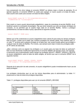 Introducción a MySQL

Una comprensión de cómo trabaja el comando GRANT se obtiene mejor a través de ejemplos. En el
ejemplo siguiente, el comando GRANT es usado para agregar un nuevo usuario a la base de datos.
Este usuario será usado para accesar a la base de datos widgets:


  mysql>GRANT usage ON *.* TO widgetAdmin@localhost
  ->IDENTIFIED BY 'ilovewidgets';


Esto creará un nuevo usuario denominado widgetAdmin, capaz de conectarse al servidor MySQL vía el
localhost usando la contraseña ilovewidgets. Hay que tener presente que sólo se otorgan privilegios de
conexión, no se permitirá que el usuario haga nada en el servidor MySQL. Vamos a proseguir
cambiándonos a la base de datos mysql y ejecutando la siguiente consulta:


  mysql> SELECT * FROM user;


Nótese que la fila conteniendo el usuario widgetAdmin tiene valores N para todos los demás privilegios.
Esto es bueno, puesto que la tabla user contiene privilegios de carácter global. Para clarificar esto, si
un valor "Y" se pone para cualquier privilegio en la tabla user, ese usuario puede aplicar ese privilegio a
cualquier base de datos de MySQL. Por lo tanto, casi siempre será mejor si todos los privilegios están
en "N" dentro de esta tabla.

¿Bien, entonces como se asignan los privilegios a un usuario para una base de datos en particular?.
Esto se hace fácilmente modificando ligeramente el comando GRANT del ejemplo previo. Por ejemplo,
si asumimos que el administrador quiere otorgar los privilegios SELECT, INSERT, UPDATE y DELETE
al usuario widgetAdmin sobre la base de datos widgets, se tendría que usar el comando GRANT de la
siguiente manera:


  mysql>GRANT SELECT, INSERT, UPDATE, DELETE
  ->ON widgets.* TO widgetAdmin@localhost;


Después de la ejecución de este comando, el usuario widgetAdmin puede inmediatamente hacer uso de
estos privilegios.


Los privilegios introducidos aquí no son los únicos disponibles para el administrador. La tabla 1-1
proporciona un lista de todos los privilegios disponibles.


Tabla 1-1: privilegios disponibles para usar con el comando GRANT y REVOKE



         ALL PRIVILEGES                  FILE                          RELOAD
         ALTER                           INDEX                         SELECT
         CREATE                          INSERT                        SHUTDOWN
         DELETE                          PROCESS                       UPDATE
         DROP                            REFERENCES                    USAGE




   www.mysql-hispano.org                                                                         8 of 13
 
