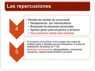 Las repercusiones
4
• Pérdida de sentido de comunidad:
• Desaparecido por individualismo
• Búsqueda de proyectos personales
• Apenas gente para proyectos a terceros
• Hoy luchamos contra esta corriente
5
• El proyecto comunitario corría peligro por culpa de
nobleza judía y oficiales que se enriquecían a costa de
explotación de pobres (5.1-15)
• Derechos humanos hoy: desigualdades, privaciones,
injusticias, reparto discriminatorio recursos.
 