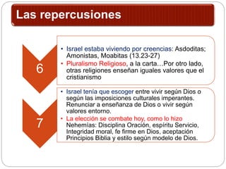 Las repercusiones
6
• Israel estaba viviendo por creencias: Asdoditas;
Amonistas, Moabitas (13.23-27)
• Pluralismo Religioso, a la carta…Por otro lado,
otras religiones enseñan iguales valores que el
cristianismo
7
• Israel tenía que escoger entre vivir según Dios o
según las imposiciones culturales imperantes.
Renunciar a enseñanza de Dios o vivir según
valores entorno.
• La elección se combate hoy, como lo hizo
Nehemías: Disciplina Oración, espíritu Servicio,
Integridad moral, fe firme en Dios, aceptación
Principios Biblia y estilo según modelo de Dios.
 