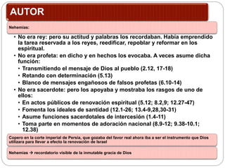 AUTOR
Nehemías:
• No era rey: pero su actitud y palabras los recordaban. Había emprendido
la tarea reservada a los reyes, reedificar, repoblar y reformar en los
espiritual.
• No era profeta: en dicho y en hechos los evocaba. A veces asume dicha
función:
• Transmitiendo el mensaje de Dios al pueblo (2.12, 17-18)
• Retando con determinación (5.13)
• Blanco de mensajes engañosos de falsos profetas (6.10-14)
• No era sacerdote: pero los apoyaba y mostraba los rasgos de uno de
ellos:
• En actos públicos de renovación espiritual (5.12; 8.2,9; 12.27-47)
• Fomenta los ideales de santidad (12.1-26; 13.4-9,28,30-31)
• Asume funciones sacerdotales de intercesión (1.4-11)
• Toma parte en momentos de adoración nacional (8.9-12; 9.38-10.1;
12.38)
Copero en la corte imperial de Persia, que gozaba del favor real ahora iba a ser el instrumento que Dios
utilizara para llevar a efecto la renovación de Israel
Nehemías  recordatorio visible de la inmutable gracia de Dios
 