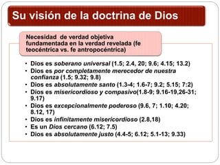 Su visión de la doctrina de Dios
• Dios es soberano universal (1.5; 2.4, 20; 9.6; 4.15; 13.2)
• Dios es por completamente merecedor de nuestra
confianza (1.5; 9.32; 9.8)
• Dios es absolutamente santo (1.3-4; 1.6-7; 9.2; 5.15; 7:2)
• Dios es misericordioso y compasivo(1.8-9; 9.16-19,26-31;
9.17)
• Dios es excepcionalmente poderoso (9.6, 7; 1.10; 4.20;
8.12, 17)
• Dios es infinitamente misericordioso (2.8,18)
• Es un Dios cercano (6.12; 7.5)
• Dios es absolutamente justo (4.4-5; 6.12; 5.1-13; 9.33)
Necesidad de verdad objetiva
fundamentada en la verdad revelada (fe
teocéntrica vs. fe antropocéntrica)
 