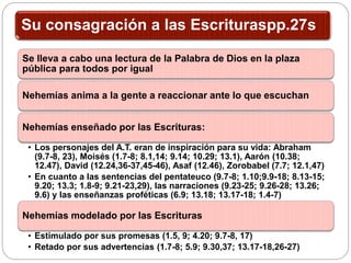Su consagración a las Escrituraspp.27s
Se lleva a cabo una lectura de la Palabra de Dios en la plaza
pública para todos por igual
Nehemías anima a la gente a reaccionar ante lo que escuchan
Nehemías enseñado por las Escrituras:
• Los personajes del A.T. eran de inspiración para su vida: Abraham
(9.7-8, 23), Moisés (1.7-8; 8.1,14; 9.14; 10.29; 13.1), Aarón (10.38;
12.47), David (12.24,36-37,45-46), Asaf (12.46), Zorobabel (7.7; 12.1,47)
• En cuanto a las sentencias del pentateuco (9.7-8; 1.10;9.9-18; 8.13-15;
9.20; 13.3; 1.8-9; 9.21-23,29), las narraciones (9.23-25; 9.26-28; 13.26;
9.6) y las enseñanzas proféticas (6.9; 13.18; 13.17-18; 1.4-7)
Nehemías modelado por las Escrituras
• Estimulado por sus promesas (1.5, 9; 4.20; 9.7-8, 17)
• Retado por sus advertencias (1.7-8; 5.9; 9.30,37; 13.17-18,26-27)
 