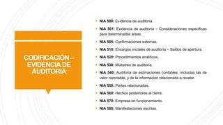 CODIFICACIÓN –
EVIDENCIADE
AUDITORIA
§ NIA 500: Evidencia de auditoría.
§ NIA 501: Evidencia de auditoría – Consideraciones especificas
para determinadas áreas.
§ NIA 505: Confirmaciones externas.
§ NIA 510: Encargos iniciales de auditoría – Saldos de apertura.
§ NIA 520: Procedimientos analíticos.
§ NIA 530: Muestreo de auditoría.
§ NIA 540: Auditoría de estimaciones contables, incluidas las de
valor razonable, y de la información relacionada a revelar.
§ NIA 550: Partes relacionadas.
§ NIA 560: Hechos posteriores al cierre.
§ NIA 570: Empresa en funcionamiento.
§ NIA 580: Manifestaciones escritas.
 