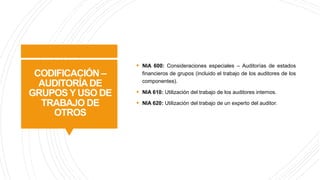 CODIFICACIÓN –
AUDITORÍADE
GRUPOS Y USO DE
TRABAJO DE
OTROS
§ NIA 600: Consideraciones especiales – Auditorías de estados
financieros de grupos (incluido el trabajo de los auditores de los
componentes).
§ NIA 610: Utilización del trabajo de los auditores internos.
§ NIA 620: Utilización del trabajo de un experto del auditor.
 