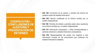CODIFICACIÓN –
CONCLUSIONES DE
AUDITORÍAY
PRESENTACIÓN DE
INFORMES
§ NIA 700: Formación de la opinión y emisión del informe de
auditoría sobre los estados financieros.
§ NIA 705: Opinión modificada en el informe emitido por un
auditor independiente.
§ NIA 706: Párrafos de énfasis y párrafos sobre otras cuestiones
en el informe emitido por un auditor independiente.
§ NIA 710: Información comparativa – Cifras correspondientes a
periodos anteriores y estados financieros comparativos.
§ NIA 720: Responsabilidad del auditor con respecto a otra
información incluida en los documentos que contienen los
estados financieros auditados.
 