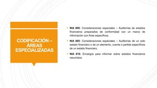 CODIFICACIÓN –
ÁREAS
ESPECIALIZADAS
§ NIA 800: Consideraciones especiales – Auditorías de estados
financieros preparados de conformidad con un marco de
información con fines específicos.
§ NIA 805: Consideraciones especiales – Auditorías de un solo
estado financiero o de un elemento, cuenta o partida específicos
de un estado financiero.
§ NIA 810: Encargos para informar sobre estados financieros
resumidos.
 