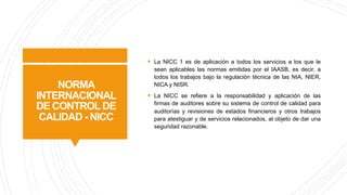 NORMA
INTERNACIONAL
DE CONTROL DE
CALIDAD - NICC
§ La NICC 1 es de aplicación a todos los servicios a los que le
sean aplicables las normas emitidas por el IAASB, es decir, a
todos los trabajos bajo la regulación técnica de las NIA, NIER,
NICA y NISR.
§ La NICC se refiere a la responsabilidad y aplicación de las
firmas de auditores sobre su sistema de control de calidad para
auditorías y revisiones de estados financieros y otros trabajos
para atestiguar y de servicios relacionados, al objeto de dar una
seguridad razonable.
 