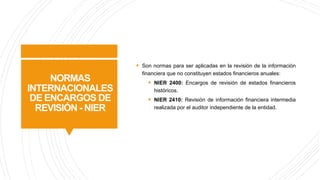 NORMAS
INTERNACIONALES
DE ENCARGOS DE
REVISIÓN - NIER
§ Son normas para ser aplicadas en la revisión de la información
financiera que no constituyen estados financieros anuales:
§ NIER 2400: Encargos de revisión de estados financieros
históricos.
§ NIER 2410: Revisión de información financiera intermedia
realizada por el auditor independiente de la entidad.
 