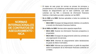 NORMAS
INTERNACIONALES
DE CONTRATOS DE
ASEGURAMIENTO -
NICA
§ El objeto de este grupo de normas es proveer de principios y
procedimientos a los contadores profesionales para la realización de
trabajos de aseguramiento que no sean auditorías, que están
cubiertas con las NIA, o revisiones de información financiera
histórica o intermedia que están cubiertas con las NIER.
§ De la 3000 a la 3999: Normas aplicables a todos los contratos de
aseguramiento:
§ NICA 3000: Encargos de Aseguramiento distintos a la auditoría
o revisión de información financiera histórica.
§ De la 3400 a la 3699: Normas sobre aspectos específicos:
§ NICA 3400: Examen de información financiera prospectiva (o
proyectada).
§ NICA 3402: Encargos de aseguramiento sobre los controles en
una organización de servicios.
§ NICA 3410: Informes de aseguramiento sobre declaraciones
de gases de efecto invernadero.
§ NICA 3420: Informes que proporcionan un grado de seguridad
sobre la compilación de la información financiera contenida en
un folleto.
 