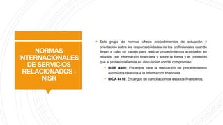 NORMAS
INTERNACIONALES
DE SERVICIOS
RELACIONADOS -
NISR
§ Este grupo de normas ofrece procedimientos de actuación y
orientación sobre las responsabilidades de los profesionales cuando
llevan a cabo un trabajo para realizar procedimientos acordados en
relación con información financiera y sobre la forma y el contenido
que el profesional emite en vinculación con tal compromiso.
§ NISR 4400: Encargos para la realización de procedimientos
acordados relativos a la información financiera.
§ NICA 4410: Encargos de compilación de estados financieros.
 