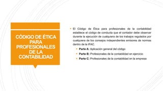 CÓDIGO DE ÉTICA
PARA
PROFESIONALES
DE LA
CONTABILIDAD
§ El Código de Ética para profesionales de la contabilidad
establece el código de conducta que el contador debe observar
durante la ejecución de cualquiera de los trabajos regulados por
cualquiera de los consejos independientes emisores de normas
dentro de la IFAC.
§ Parte A: Aplicación general del código
§ Parte B: Profesionales de la contabilidad en ejercicio
§ Parte C: Profesionales de la contabilidad en la empresa
 