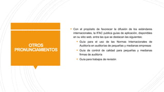 OTROS
PRONUNCIAMIENTOS
§ Con el propósito de favorecer la difusión de los estándares
internacionales, la IFAC publica guías de aplicación, disponibles
en su sitio web, entre las que se destacan las siguientes:
§ Guía para el uso de las Normas Internacionales de
Auditoría en auditorías de pequeñas y medianas empresas
§ Guía de control de calidad para pequeñas y medianas
firmas de auditoría
§ Guía para trabajos de revisión
 