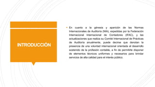 INTRODUCCIÓN
§ En cuanto a la génesis y aparición de las Normas
Internacionales de Auditoría (NIA), expedidas por la Federación
Internacional Internacional de Contadores (IFAC), y las
actualizaciones que realiza su Comité Internacional de Prácticas
de Auditoría anualmente, puede decirse que denotan la
presencia de una voluntad internacional orientada al desarrollo
sostenido de la profesión contable, a fin de permitirle disponer
de elementos técnicos uniformes y necesarios para brindar
servicios de alta calidad para el interés público.
 