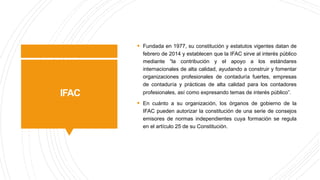 IFAC
§ Fundada en 1977, su constitución y estatutos vigentes datan de
febrero de 2014 y establecen que la IFAC sirve al interés público
mediante “la contribución y el apoyo a los estándares
internacionales de alta calidad, ayudando a construir y fomentar
organizaciones profesionales de contaduría fuertes, empresas
de contaduría y prácticas de alta calidad para los contadores
profesionales, así como expresando temas de interés público”.
§ En cuánto a su organización, los órganos de gobierno de la
IFAC pueden autorizar la constitución de una serie de consejos
emisores de normas independientes cuya formación se regula
en el artículo 25 de su Constitución.
 