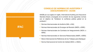 IFAC
CONSEJO DE NORMAS DE AUDITORÍA Y
ASEGURAMIENTO - IAASB
IAASB por sus siglas en inglés, International Auditing and Assurance
Standars Board, encargado de la emisión de las siguientes normas
con el objetivo de “fortalecer la confianza pública global en la
profesión”:
§ Normas Internacionales de Auditoría (NIA, o ISA)
§ Normas Internacionales de Encargos de Revisión (NIER, o ISRE)
§ Normas Internacionales de Contratos de Aseguramiento (NICA, o
ISRS)
§ Normas Internacionales en Servicios Relacionados (NISR, o ISRS)
§ Marco Internacional de Referencia de los Trabajos para Atestiguar
§ Norma Internacional de Control de Calidad (NICC, o ISQC).
 