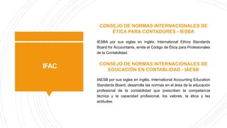 IFAC
CONSEJO DE NORMAS INTERNACIONALES DE
ÉTICA PARA CONTADORES - IESBA
IESBA por sus siglas en inglés, International Ethics Standards
Board for Accountants, emite el Código de Ética para Profesionales
de la Contabilidad.
CONSEJO DE NORMAS INTERNACIONALES DE
EDUCACIÓN EN CONTABLIDAD - IAESB
IAESB por sus siglas en inglés, International Accounting Education
Standards Board, desarrolla las normas en el área de la educación
profesional de la contabilidad que prescriben la competencia
técnica y la capacidad profesional, los valores, la ética y las
actitudes.
 