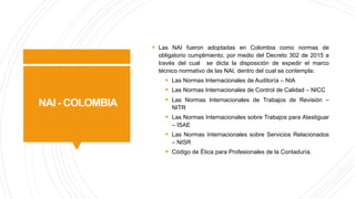 NAI - COLOMBIA
§ Las NAI fueron adoptadas en Colombia como normas de
obligatorio cumplimiento, por medio del Decreto 302 de 2015 a
través del cual se dicta la disposición de expedir el marco
técnico normativo de las NAI, dentro del cual se contempla:
§ Las Normas Internacionales de Auditoría – NIA
§ Las Normas Internacionales de Control de Calidad – NICC
§ Las Normas Internacionales de Trabajos de Revisión –
NITR
§ Las Normas Internacionales sobre Trabajos para Atestiguar
– ISAE
§ Las Normas Internacionales sobre Servicios Relacionados
– NISR
§ Código de Ética para Profesionales de la Contaduría.
 