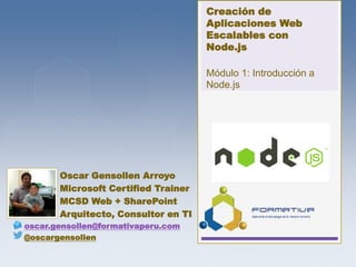 Creación de
Aplicaciones Web
Escalables con
Node.js
Módulo 1: Introducción a
Node.js
Oscar Gensollen Arroyo
Microsoft Certified Trainer
MCSD Web + SharePoint
Arquitecto, Consultor en TI
oscar.gensollen@formativaperu.com
@oscargensollen
 