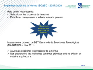 ineel.mx
Implementación de la Norma ISO/IEC 12207:2008
Para definir los procesos:
- Seleccionar los procesos de la norma
- Establecer como vamos a trabajar en cada proceso
Mapeo con el proceso de DST Desarrollo de Soluciones Tecnológicas
(MAAGTICSI v. Nov 2011)
 Ayudó a seleccionar los procesos de la norma
 Nos proporcionó las relaciones con otros procesos que ya existen en
nuestra arquitectura.
¿Que criterio
seguimos para
seleccionar los
procesos?
 