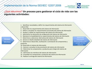 ineel.mx
Implementación de la Norma ISO/IEC 12207:2008
¿Qué obtuvimos? Un proceso para gestionar el ciclo de vida con las
siguientes actividades:
1. Identificar necesidades y definir los requerimientos del sistema de información
a desarrollar
2. Desarrollar los requerimientos del sistema de información
3. Definir y actualizar los requerimientos funcionales del sistema de información
4. Analizar y validar los requerimientos del sistema de información
5. Administrar los elementos de configuración del sistema de información
6. Mantener la trazabilidad de los requerimientos del sistema de información
7. Determinar y seleccionar alternativas del sistema de información
8. Generar el diseño detallado del sistema de información
9. Determinar el desarrollo, reutilización o contratación de componentes y
productos
10. Desarrollar el sistema de información
11. Generar y actualizar la documentación del sistema de información
12. Determinar los componentes o productos para integra del sistema de
información
13. Administrar las interfaces del sistema de información
14. Ensamblar los componentes y productos del sistema de información
15. Realizar la entrega del sistema de información
Anexo
técnico
Sistema de
información
documentado y que
cumple con los
objetivos
 