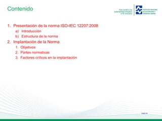 ineel.mx
Contenido
1. Presentación de la norma ISO-IEC 12207:2008
a) Introducción
b) Estructura de la norma
2. Implantación de la Norma
1. Objetivos
2. Partes normativas
3. Factores críticos en la implantación
 