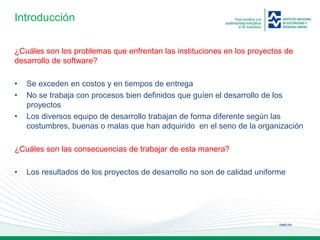 ineel.mx
Introducción
¿Cuáles son los problemas que enfrentan las instituciones en los proyectos de
desarrollo de software?
• Se exceden en costos y en tiempos de entrega
• No se trabaja con procesos bien definidos que guíen el desarrollo de los
proyectos
• Los diversos equipo de desarrollo trabajan de forma diferente según las
costumbres, buenas o malas que han adquirido en el seno de la organización
¿Cuáles son las consecuencias de trabajar de esta manera?
• Los resultados de los proyectos de desarrollo no son de calidad uniforme
 