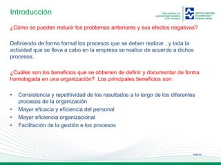ineel.mx
Introducción
¿Cómo se pueden reducir los problemas anteriores y sus efectos negativos?
Definiendo de forma formal los procesos que se deben realizar , y toda la
actividad que se lleva a cabo en la empresa se realice de acuerdo a dichos
procesos.
¿Cuáles son los beneficios que se obtienen de definir y documentar de forma
homologada en una organización? Los principales beneficios son:
• Consistencia y repetitividad de los resultados a lo largo de los diferentes
procesos de la organización
• Mayor eficacia y eficiencia del personal
• Mayor eficiencia organizacional
• Facilitación de la gestión e los procesos
 