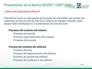 ineel.mx
Presentación de la Norma ISO/IEC 12207:2008
¿Cómo esta organizada la Norma?
Esta Norma reúne en siete grupos de procesos las actividades que pueden ser
realizadas durante el ciclo de vida de un sistema de software. Además, estos
grupos están clasificados en 2 subdivisiones de mas alto nivel:
Procesos del contexto del sistema
Procesos de acuerdo
Procesos organizacionales del proyecto
Procesos del proyecto
Proceso del contexto del software
Procesos técnicos
Procesos de implementación del software
Procesos de soporte del software
Procesos de reutilizacion del software
 