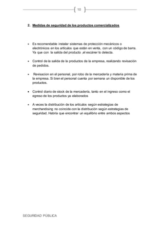 SEGURIDAD PÚBLICA
10
2. Medidas de seguridad de los productos comercializados
 Es recomendable instalar sistemas de protección mecánicos o
electrónicos en los artículos que están en venta, con un código de barra.
Ya que con la salida del producto ,el escáner lo detecta.
 Control de la salida de la productos de la empresa, realizando revisación
de pedidos.
 Revisacion en el personal, por robo de la mercadería y materia prima de
la empresa. Si bien el personal cuenta por semana un disponible de los
productos.
 Control diario de stock de la mercadería, tanto en el ingreso como el
egreso de los productos ya elaborados
 A veces la distribución de los artículos según estrategias de
merchandising no coincide con la distribución según estrategias de
seguridad. Habría que encontrar un equilibrio entre ambos aspectos
 