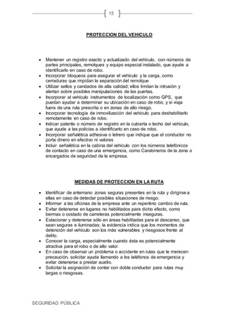 SEGURIDAD PÚBLICA
15
PROTECCION DEL VEHICULO
 Mantener un registro exacto y actualizado del vehículo, con números de
partes principales, remolques y equipo especial instalado, que ayude a
identificarlo en caso de robo.
 Incorporar bloqueos para asegurar el vehículo y la carga, como
cerraduras que impidan la separación del remolque.
 Utilizar sellos y candados de alta calidad; ellos limitan la intrusión y
alertan sobre posibles manipulaciones de las puertas.
 Incorporar al vehículo instrumentos de localización como GPS, que
puedan ayudar a determinar su ubicación en caso de robo, y si viaja
fuera de una ruta prescrita o en zonas de alto riesgo.
 Incorporar tecnología de inmovilización del vehículo para deshabilitarlo
remotamente en caso de robo.
 Indicar patente o número de registro en la cubierta o techo del vehículo,
que ayude a las policías a identificarlo en caso de robo.
 Incorporar señalética adhesiva o letrero que indique que el conductor no
porta dinero en efectivo ni valores
 Incluir señalética en la cabina del vehículo con los números telefónicos
de contacto en caso de una emergencia, como Carabineros de la zona o
encargados de seguridad de la empresa.
MEDIDAS DE PROTECCION EN LA RUTA
 Identificar de antemano zonas seguras presentes en la ruta y dirigirse a
ellas en caso de detectar posibles situaciones de riesgo.
 Informar a las oficinas de la empresa ante un repentino cambio de ruta.
 Evitar detenerse en lugares no habilitados para dicho efecto, como
bermas o costado de carreteras potencialmente inseguras.
 Estacionar y detenerse sólo en áreas habilitadas para el descanso, que
sean seguras e iluminadas; la evidencia indica que los momentos de
detención del vehículo son los más vulnerables y riesgosos frente al
delito.
 Conocer la carga, especialmente cuando ésta es potencialmente
atractiva para el robo o de alto valor.
 En caso de observar un problema o accidente en rutas que le merecen
precaución, solicitar ayuda llamando a los teléfonos de emergencia y
evitar detenerse a prestar auxilio.
 Solicitar la asignación de contar con doble conductor para rutas muy
largas o riesgosas.
 
