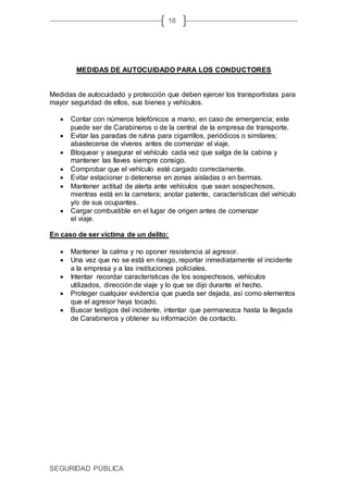 SEGURIDAD PÚBLICA
16
MEDIDAS DE AUTOCUIDADO PARA LOS CONDUCTORES
Medidas de autocuidado y protección que deben ejercer los transportistas para
mayor seguridad de ellos, sus bienes y vehículos.
 Contar con números telefónicos a mano, en caso de emergencia; este
puede ser de Carabineros o de la central de la empresa de transporte.
 Evitar las paradas de rutina para cigarrillos, periódicos o similares;
abastecerse de víveres antes de comenzar el viaje.
 Bloquear y asegurar el vehículo cada vez que salga de la cabina y
mantener las llaves siempre consigo.
 Comprobar que el vehículo esté cargado correctamente.
 Evitar estacionar o detenerse en zonas aisladas o en bermas.
 Mantener actitud de alerta ante vehículos que sean sospechosos,
mientras está en la carretera; anotar patente, características del vehículo
y/o de sus ocupantes.
 Cargar combustible en el lugar de origen antes de comenzar
el viaje.
En caso de ser víctima de un delito:
 Mantener la calma y no oponer resistencia al agresor.
 Una vez que no se está en riesgo, reportar inmediatamente el incidente
a la empresa y a las instituciones policiales.
 Intentar recordar características de los sospechosos, vehículos
utilizados, dirección de viaje y lo que se dijo durante el hecho.
 Proteger cualquier evidencia que pueda ser dejada, así como elementos
que el agresor haya tocado.
 Buscar testigos del incidente, intentar que permanezca hasta la llegada
de Carabineros y obtener su información de contacto.
 