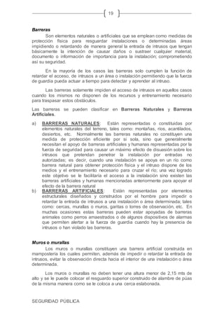 SEGURIDAD PÚBLICA
19
Barreras
Son elementos naturales o artificiales que se emplean como medidas de
protección física para resguardar instalaciones o determinadas áreas
impidiendo o retardando de manera general la entrada de intrusos que tengan
básicamente la intención de causar daños o sustraer cualquier material,
documento o información de importancia para la instalación; comprometiendo
así su seguridad.
En la mayoría de los casos las barreras solo cumplen la función de
retardar el acceso, de intrusos a un área o instalación permitiendo que la fuerza
de guardia pueda actuar a tiempo para detectar y aprender al intruso.
Las barreras solamente impiden el acceso de intrusos en aquellos casos
cuando los mismos no disponen de los recursos y entrenamiento necesario
para traspasar estos obstáculos.
Las barreras se pueden clasificar en Barreras Naturales y Barreras
Artificiales.
a) BARRERAS NATURALES: Están representadas o constituidas por
elementos naturales del terreno, tales como: montañas, ríos, acantilados,
desiertos, etc. Normalmente las barreras naturales no constituyen una
medida de protección eficiente por si sola, sino que generalmente
necesitan el apoyo de barreras artificiales y humanas representadas por la
fuerza de seguridad para causar un máximo efecto de disuasión sobre los
intrusos que pretendan penetrar la instalación por entradas no
autorizadas; es decir, cuando una instalación se apoya en un río como
barrera natural para obtener protección física y el intruso dispone de los
medios y el entrenamiento necesario para cruzar el río; una vez logrado
este objetivo se le facilitaría el acceso a la instalación sino existen las
barreras artificiales y humanas mencionadas anteriormente para apoyar el
efecto de la barrera natural
b) BARRERAS ARTIFICIALES: Están representadas por elementos
estructurales diseñados y construidos por el hombre para impedir o
retardar la entrada de intrusos a una instalación o área determinada; tales
como: cercas, murallas o muros, garitas o torres de observación, etc. En
muchas ocasiones estas barreras pueden estar apoyadas de barreras
animales como perros amaestrados o de algunos dispositivos de alarmas
que permiten alertar a la fuerza de guardia cuando hay la presencia de
intrusos o han violado las barreras.
Muros o murallas
Los muros o murallas constituyen una barrera artificial construida en
mampostería los cuales permiten, además de impedir o retardar la entrada de
intrusos, evitar la observación directa hacia el interior de una instalación o área
determinada.
Los muros o murallas no deben tener una altura menor de 2,15 mts de
alto y se le puede colocar el resguardo superior construido de alambre de púas
de la misma manera como se le coloca a una cerca eslabonada.
 