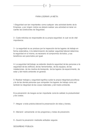 SEGURIDAD PÚBLICA
2
PARA LOGRAR LA META:
1-Seguridad son tan importantes como cualquier otra actividad dentro de la
Empresa, y por ningún motivo se deberá realizar una actividad sin tener en
cuenta las condiciones de Seguridad.
2 - Cada individuo es responsable de su propia seguridad, lo cual es de vital
importancia.
3 - La seguridad no se produce por la inspección de los lugares de trabajo en
forma sistemática, ni la determinación de realizar seguridad laboral determina
la seguridad en sí misma, es necesario el compromiso de todos, y sus
beneficios son para todos por igual.
4- La seguridad del trabajo se extiende desde la seguridad de las personas a la
seguridad de los edificios, de las herramientas, de los equipos, de las
instalaciones, de los medios de transporte, de los lugares de esparcimiento, de
estar y del medio ambiente en general.
5- Realizar trabajos y seguridad significa cuidar la propia integridad psicofísica
y la de las demás personas que comparten los lugares de trabajo como así
también la integridad de las cosas materiales y del medio ambiente.
6-La prevención de riesgos es tan importante como la calidad, la productividad
y los costos.
7 - Integrar a toda práctica laboral la preservación de vidas y bienes.
8 - Intervenir activamente en los programas y metas de prevención.
9 - Asumir la prevención mediante actitudes seguras.
 