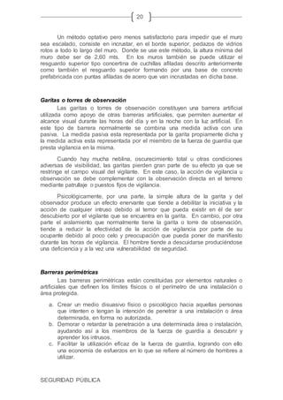 SEGURIDAD PÚBLICA
20
Un método optativo pero menos satisfactorio para impedir que el muro
sea escalado, consiste en incrustar, en el borde superior, pedazos de vidrios
rotos a todo lo largo del muro. Donde se use este método, la altura mínima del
muro debe ser de 2,60 mts. En los muros también se puede utilizar el
resguardo superior tipo concertina de cuchillas afiladas descrito anteriormente
como también el resguardo superior formando por una base de concreto
prefabricada con puntas afiladas de acero que van incrustadas en dicha base.
Garitas o torres de observación
Las garitas o torres de observación constituyen una barrera artificial
utilizada como apoyo de otras barreras artificiales, que permiten aumentar el
alcance visual durante las horas del día y en la noche con la luz artificial. En
este tipo de barrera normalmente se combina una medida activa con una
pasiva. La medida pasiva esta representada por la garita propiamente dicha y
la medida activa esta representada por el miembro de la fuerza de guardia que
presta vigilancia en la misma.
Cuando hay mucha neblina, oscurecimiento total u otras condiciones
adversas de visibilidad, las garitas pierden gran parte de su efecto ya que se
restringe el campo visual del vigilante. En este caso, la acción de vigilancia u
observación se debe complementar con la observación directa en el terreno
mediante patrullaje o puestos fijos de vigilancia.
Psicológicamente, por una parte, la simple altura de la garita y del
observador produce un efecto enervante que tiende a debilitar la iniciativa y la
acción de cualquier intruso debido al temor que pueda existir en él de ser
descubierto por el vigilante que se encuentra en la garita. En cambio, por otra
parte el aislamiento que normalmente tiene la garita o torre de observación,
tiende a reducir la efectividad de la acción de vigilancia por parte de su
ocupante debido al poco celo y preocupación que pueda poner de manifiesto
durante las horas de vigilancia. El hombre tiende a descuidarse produciéndose
una deficiencia y a la vez una vulnerabilidad de seguridad.
Barreras perimétricas
Las barreras perimétricas están constituidas por elementos naturales o
artificiales que definen los límites físicos o el perímetro de una instalación o
área protegida.
a. Crear un medio disuasivo físico o psicológico hacia aquellas personas
que intenten o tengan la intención de penetrar a una instalación o área
determinada, en forma no autorizada.
b. Demorar o retardar la penetración a una determinada área o instalación,
ayudando así a los miembros de la fuerza de guardia a descubrir y
aprender los intrusos.
c. Facilitar la utilización eficaz de la fuerza de guardia, logrando con ello
una economía de esfuerzos en lo que se refiere al número de hombres a
utilizar.
 
