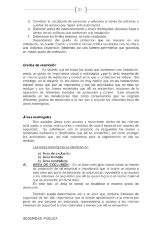 SEGURIDAD PÚBLICA
21
d. Canalizar la circulación de personas y vehículos a través de entradas o
puertas de acceso que hayan sido autorizadas.
e. Delimitar áreas de estacionamiento y áreas restringidas ubicadas fuera o
dentro de los edificios que conforman a la instalación.
f. Determinar los límites externas de toda instalación.
Dependiendo del grado de protección que se requiere en una
instalación, se puede diseñar y construir cercas dobles separadas una de otra a
una distancia prudencial, formando así una barrera perimétrica que garantiza
un mayor grado de protección.
Grados de restricción
Es factible que en todas las áreas que conforman una instalación,
exista un grado de importancia visual o estratégica y por lo tanto requerirá de
un mismo grado de restricción y control, en lo que a protección se refiere. Sin
embargo, en la mayoría de los casos es muy común que en las instalaciones
existan áreas que por su importancia y por las actividades que en ellas se
realizan y por los bienes materiales que allí se encuentran, requieren de la
aplicación de diferentes medidas de protección y control. Esta situación
existente en las instalaciones trae como consecuencia que se originen
diferentes grados de restricción a la vez van a originar los diferentes tipos de
áreas restringidas.
Áreas restringidas
Son aquellas áreas cuyo acceso y movimiento dentro de las mismas
está sujeto a ciertas restricciones o medidas de control especial por razones de
seguridad. Se establecen con el propósito de resguardar los bienes y
materiales exclusivos o clasificados que allí se encuentran, así como proteger
las actividades que, de vital importancia para la organización en ella se
realizan.
Las áreas restringidas se clasifican en:
a) Área de exclusión
b) Área limitada
c) Área controlada
A) ÁREA DE EXCLUSIÓN: En un área restringida donde existe un interés
de protección de tal magnitud e importancia que al ocurrir un acceso a
esta área por parte de personas no autorizadas, equivaldría a un acceso
a los intereses de seguridad que allí se quiere lograr o al mismo material
que se encuentra en dicha área.
En este tipo de área es donde se establece el máximo grado de
restricción.
También puede denominarse así a un área que contiene intereses de
seguridad de tan vital importancia que la simple aproximación a la misma por
parte de una persona no autorizada, representaría el acceso a los mismos
intereses de seguridad o a los materiales y bienes que allí se encuentran.
 