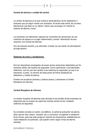 SEGURIDAD PÚBLICA
25
Central de alarmas o unidad de control.
La central de alarmas es la que recibe la señal eléctrica de los detectores o
sensores que por algún motivo son activados. Al recibir esta señal, los circuitos
electrónicos que lleva en su interior, hacen que se pongan en marcha el
sistema de alarma y aviso.
Los sensores son elementos capaces de comprobar las variaciones de una
condición de reposo en un lugar determinado y envían información de esa
variación a la Central de Alarmas.
Son de reducido tamaño y se alimentan a través de una fuente de alimentación
de baja tensión.
Sistemas de aviso y señalización.
Son los dispositivos encargados de avisar de las variaciones detectadas por los
sensores dentro del sistema de seguridad. Como culminación a los elementos
anteriores, son los que dan sentido a los sistemas de seguridad, ya que si no
estuvieran a punto, no serviría de nada poner de forma estudiada los
detectores y central de alarma.
Pueden ser acústicos (sirenas) y ópticos (luces) y avisadores a Central
Receptora de Alarmas.
Central Receptora de Alarmas.
La central receptora de alarmas esta ubicada en los locales de las empresas de
seguridad que se ocupan de vigilar los recintos donde se han instalado
sistemas de seguridad.
Su cometido consiste en recibir, vía teléfono, la señal de activaci6n de alarma
(bien sea de robo, atraco, incendio, etc.) y comunicar al vigilante la existencia
de la misma, para que este ponga en marcha los mecanismos establecidos en
cada instalación en particular, que pueden variar según el tipo de alarma
activado.
 