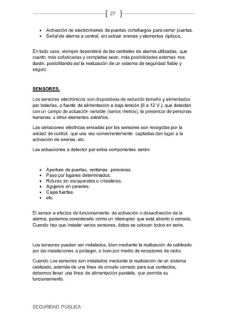 SEGURIDAD PÚBLICA
27
 Activación de electroimanes de puertas cortafuegos para cerrar puertas.
 Señal de alarma a central, sin activar sirenas y elementos ópticos.
En todo caso, siempre dependerá de las centrales de alarma utilizadas, que
cuanto más sofisticadas y completas sean, más posibilidades externas nos
darán, posibilitando así la realización de un sistema de seguridad fiable y
seguro
SENSORES.
Los sensores electrónicos son dispositivos de reducido tamaño y alimentados
par baterías, o fuente de alimentación a baja tensión (6 a 12 V.), que detectan
con un campo de actuación variable (varios metros), la presencia de personas
humanas u otros elementos extraños.
Las variaciones eléctricas enviadas por los sensores son recogidas por la
unidad de control, que una vez convenientemente captadas dan lugar a la
activación de sirenas, etc.
Las actuaciones a detector par estos componentes serán:
 Apertura de puertas, ventanas. persianas.
 Paso por lugares determinados.
 Roturas en escaparates o cristaleras.
 Agujeros en paredes.
 Cajas fuertes.
 etc.
El sensor a efectos de funcionamiento de activación o desactivación de la
alarma, podemos considerarlo como un interruptor que está abierto o cerrado.
Cuando hay que instalar varios sensores, éstos se colocan todos en serie.
Los sensores pueden ser instalados, bien mediante la realización de cableado
por las instalaciones a proteger, o bien por medio de receptores de radio.
Cuando Los sensores son instalados mediante la realización de un sistema
cableado, además de una línea de circuito cerrado para sus contactos,
debemos llevar una línea de alimentación paralela, que permita su
funcionamiento.
 