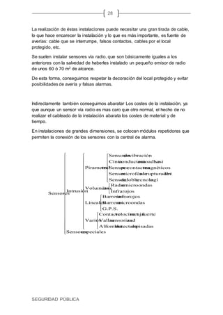 SEGURIDAD PÚBLICA
28
La realización de éstas instalaciones puede necesitar una gran tirada de cable,
lo que hace encarecer la instalación y lo que es más importante, es fuente de
averías: cable que se interrumpe, falsos contactos, cables por el local
protegido, etc.
Se suelen instalar sensores vía radio, que son básicamente iguales a los
anteriores con la salvedad de haberles instalado un pequeño emisor de radio
de unos 60 ó 70 m2 de alcance.
De esta forma, conseguimos respetar la decoración del local protegido y evitar
posibilidades de avería y falsas alarmas.
Indirectamente también conseguimos abaratar Los costes de la instalación, ya
que aunque un sensor vía radio es mas caro que otro normal, el hecho de no
realizar el cableado de la instalación abarata los costes de material y de
tiempo.
En instalaciones de grandes dimensiones, se colocan módulos repetidores que
permiten la conexión de los sensores con la central de alarma.
































































especialesSensores
pisadasdedetectoraAlfombra
assensorizadVallas
fuertecajarovelocímetContacto
Varios
G.P.S.
microondasBarreras
infrarojosBarreras
Lineales
Infrarojos
microondasoRadar
osVolumétric
atecnologídobledeSensor
idriorupturadevdeomicrofónicSensor
magnéticoscontactosporSensor
vaautoadhesiconductoraCinta
vibracióndeSensores
esPirametral
Intrusión
Sensores
 