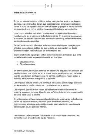 SEGURIDAD PÚBLICA
29
SISTEMAS ANTIHURTO.
Todos los establecimientos públicos, sobre todo grandes almacenes, tiendas
de moda, supermercados, tienen que establecer unos sistemas de detección
contra el hurto de aquellos artículos que allí tienen y que por el hecho de estar
en contacto directo con el público , tienen posibilidades de ser sustraídos.
Unos pocos artículos sustraídos, posiblemente no repercutan demasiado
negativamente en la economía del establecimiento. E1 problema llega cuando
el volumen de artículos robados sea demasiado elevado y. consecuentemente,
también lo sean las perdidas.
Existen en el mercado diferentes sistemas desarrollados para proteger estos
artículos, dependiendo del tipo de que se trate, ya que pueden ser desde
prendas de vestir, hasta artículos de alimentación, etc.
Según el elemento a proteger, se han desarrollado unos detectores que en la
mayoría de los casos se puede diferenciar en dos tipos:
 Etiquetas activas.
 Etiquetas pasivas.
En ambos casos, la solución consiste en adosar una etiqueta a los artículos del
establecimiento que puede ser en la propia marca, en el precio, etc., para que
cuando se extraigan por lugares que no son los establecidos hagan actuar la
alarma y así sorprender in fraganti a la persona.
Las etiquetas activas emiten una señal que es captada por el equipo colocado
en una escalera, pasillo, salida, etc., haciendo activar la alarma.
Las etiquetas pasivas lo que hacen es distorsionar la señal que emite un
emisor y recoge un receptor. Cuando esta señal es distorsionada, esa variación
de señal hace saltar la alarma.
En ambos casos se hace necesaria la colocación de unas barras verticales que
hacen las veces de emisor y receptor y son totalmente discretas, no
distorsionando el entorno del establecimiento, pero advirtiendo su existencia
para disuadir así, de posibles intentos.
Las etiquetas deben retirarse lógicamente en el momento de pasar por caja,
pero esto es un procedimiento rápido y sencillo.
 