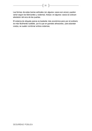 SEGURIDAD PÚBLICA
30
Las formas de estas barras verticales (en algunos casos son arcos), pueden
variar según los fabricantes y sistemas. Incluso en algunos casos se colocan
alrededor del arco de las puertas.
El sistema de etiqueta pasiva es bastante más económico pero por el contrario
es más fácilmente burlable, por lo que en grandes almacenes, para abaratar
costos, se suelen combinar ambos sistemas.
 