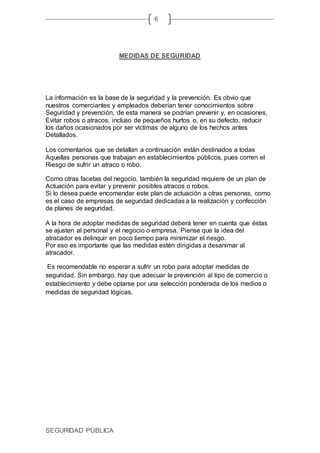 SEGURIDAD PÚBLICA
6
MEDIDAS DE SEGURIDAD
La información es la base de la seguridad y la prevención. Es obvio que
nuestros comerciantes y empleados deberían tener conocimientos sobre
Seguridad y prevención, de esta manera se podrían prevenir y, en ocasiones,
Evitar robos o atracos, incluso de pequeños hurtos o, en su defecto, reducir
los daños ocasionados por ser víctimas de alguno de los hechos antes
Detallados.
Los comentarios que se detallan a continuación están destinados a todas
Aquellas personas que trabajan en establecimientos públicos, pues corren el
Riesgo de sufrir un atraco o robo.
Como otras facetas del negocio, también la seguridad requiere de un plan de
Actuación para evitar y prevenir posibles atracos o robos.
Si lo desea puede encomendar este plan de actuación a otras personas, como
es el caso de empresas de seguridad dedicadas a la realización y confección
de planes de seguridad.
A la hora de adoptar medidas de seguridad deberá tener en cuenta que éstas
se ajusten al personal y el negocio o empresa. Piense que la idea del
atracador es delinquir en poco tiempo para minimizar el riesgo.
Por eso es importante que las medidas estén dirigidas a desanimar al
atracador.
Es recomendable no esperar a sufrir un robo para adoptar medidas de
seguridad. Sin embargo, hay que adecuar la prevención al tipo de comercio o
establecimiento y debe optarse por una selección ponderada de los medios o
medidas de seguridad lógicas.
 