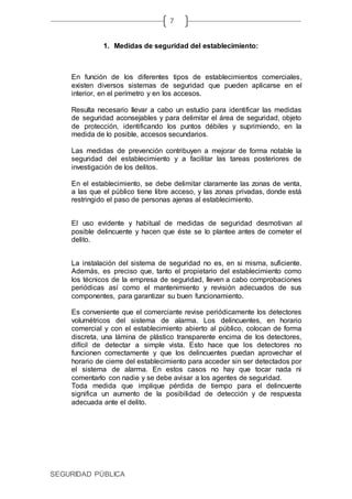 SEGURIDAD PÚBLICA
7
1. Medidas de seguridad del establecimiento:
En función de los diferentes tipos de establecimientos comerciales,
existen diversos sistemas de seguridad que pueden aplicarse en el
interior, en el perímetro y en los accesos.
Resulta necesario llevar a cabo un estudio para identificar las medidas
de seguridad aconsejables y para delimitar el área de seguridad, objeto
de protección, identificando los puntos débiles y suprimiendo, en la
medida de lo posible, accesos secundarios.
Las medidas de prevención contribuyen a mejorar de forma notable la
seguridad del establecimiento y a facilitar las tareas posteriores de
investigación de los delitos.
En el establecimiento, se debe delimitar claramente las zonas de venta,
a las que el público tiene libre acceso, y las zonas privadas, donde está
restringido el paso de personas ajenas al establecimiento.
El uso evidente y habitual de medidas de seguridad desmotivan al
posible delincuente y hacen que éste se lo plantee antes de cometer el
delito.
La instalación del sistema de seguridad no es, en si misma, suficiente.
Además, es preciso que, tanto el propietario del establecimiento como
los técnicos de la empresa de seguridad, lleven a cabo comprobaciones
periódicas así como el mantenimiento y revisión adecuados de sus
componentes, para garantizar su buen funcionamiento.
Es conveniente que el comerciante revise periódicamente los detectores
volumétricos del sistema de alarma. Los delincuentes, en horario
comercial y con el establecimiento abierto al público, colocan de forma
discreta, una lámina de plástico transparente encima de los detectores,
difícil de detectar a simple vista. Esto hace que los detectores no
funcionen correctamente y que los delincuentes puedan aprovechar el
horario de cierre del establecimiento para acceder sin ser detectados por
el sistema de alarma. En estos casos no hay que tocar nada ni
comentarlo con nadie y se debe avisar a los agentes de seguridad.
Toda medida que implique pérdida de tiempo para el delincuente
significa un aumento de la posibilidad de detección y de respuesta
adecuada ante el delito.
 