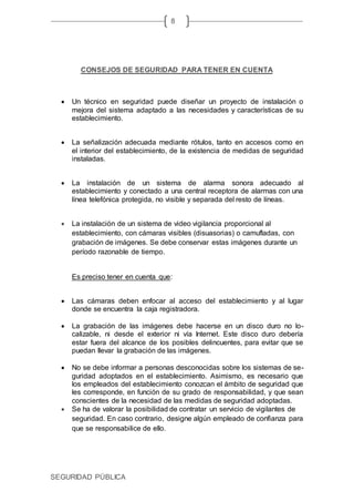 SEGURIDAD PÚBLICA
8
CONSEJOS DE SEGURIDAD PARA TENER EN CUENTA
 Un técnico en seguridad puede diseñar un proyecto de instalación o
mejora del sistema adaptado a las necesidades y características de su
establecimiento.
 La señalización adecuada mediante rótulos, tanto en accesos como en
el interior del establecimiento, de la existencia de medidas de seguridad
instaladas.
 La instalación de un sistema de alarma sonora adecuado al
establecimiento y conectado a una central receptora de alarmas con una
línea telefónica protegida, no visible y separada del resto de líneas.
 La instalación de un sistema de video vigilancia proporcional al
establecimiento, con cámaras visibles (disuasorias) o camufladas, con
grabación de imágenes. Se debe conservar estas imágenes durante un
período razonable de tiempo.
Es preciso tener en cuenta que:
 Las cámaras deben enfocar al acceso del establecimiento y al lugar
donde se encuentra la caja registradora.
 La grabación de las imágenes debe hacerse en un disco duro no lo-
calizable, ni desde el exterior ni vía Internet. Este disco duro debería
estar fuera del alcance de los posibles delincuentes, para evitar que se
puedan llevar la grabación de las imágenes.
 No se debe informar a personas desconocidas sobre los sistemas de se-
guridad adoptados en el establecimiento. Asimismo, es necesario que
los empleados del establecimiento conozcan el ámbito de seguridad que
les corresponde, en función de su grado de responsabilidad, y que sean
conscientes de la necesidad de las medidas de seguridad adoptadas.
 Se ha de valorar la posibilidad de contratar un servicio de vigilantes de
seguridad. En caso contrario, designe algún empleado de confianza para
que se responsabilice de ello.
 