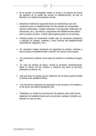 SEGURIDAD PÚBLICA
9
 Si es posible, es aconsejable instalar un timbre y un sistema de control
de apertura de la puerta de acceso al establecimiento, ya sea un
llamador o un sistema de apertura remota.
 Adopte las medidas de seguridad físicas y/o electrónicas que crea
necesarias para su establecimiento a fin de proteger los escaparates
(pilones antialunizaje, cristales reforzados o de seguridad, detectores de
vibraciones, etc.). Las vitrinas y expositores del establecimiento deben
estar cerrados con llave. La llave debe dejarse puesta en la cerradura.
 También puede ser conveniente instalar rejas y/o persianas antipalanca
y anticorte en puertas, ventanas y otros accesos del establecimiento
(respiraderos, tragaluces, etc.).
 Es necesario instalar cerraduras de seguridad en puertas, ventanas y
otros accesos al establecimiento y reforzar los marcos y las bisagras.
 Es conveniente combinar varios tipos de sistemas o medidas de seguri-
dad
.
 En caso de pérdida de llaves, cambie la cerradura inmediatamente.
Haga lo mismo con los mandos a distancia que abren la persiana,
desactivan la alarma, etc.
 Hay que tener en cuenta que los andamios de las obras pueden facilitar
el acceso a los establecimientos.
 Una iluminación adecuada da seguridad en los accesos, en el exterior y
en las zonas que deben protegerse más.
 Establezca un código de comunicación de palabras clave entre los tra-
bajadores del establecimiento para comunicarse cualquier incidente, por
ejemplo en caso de robo.
 